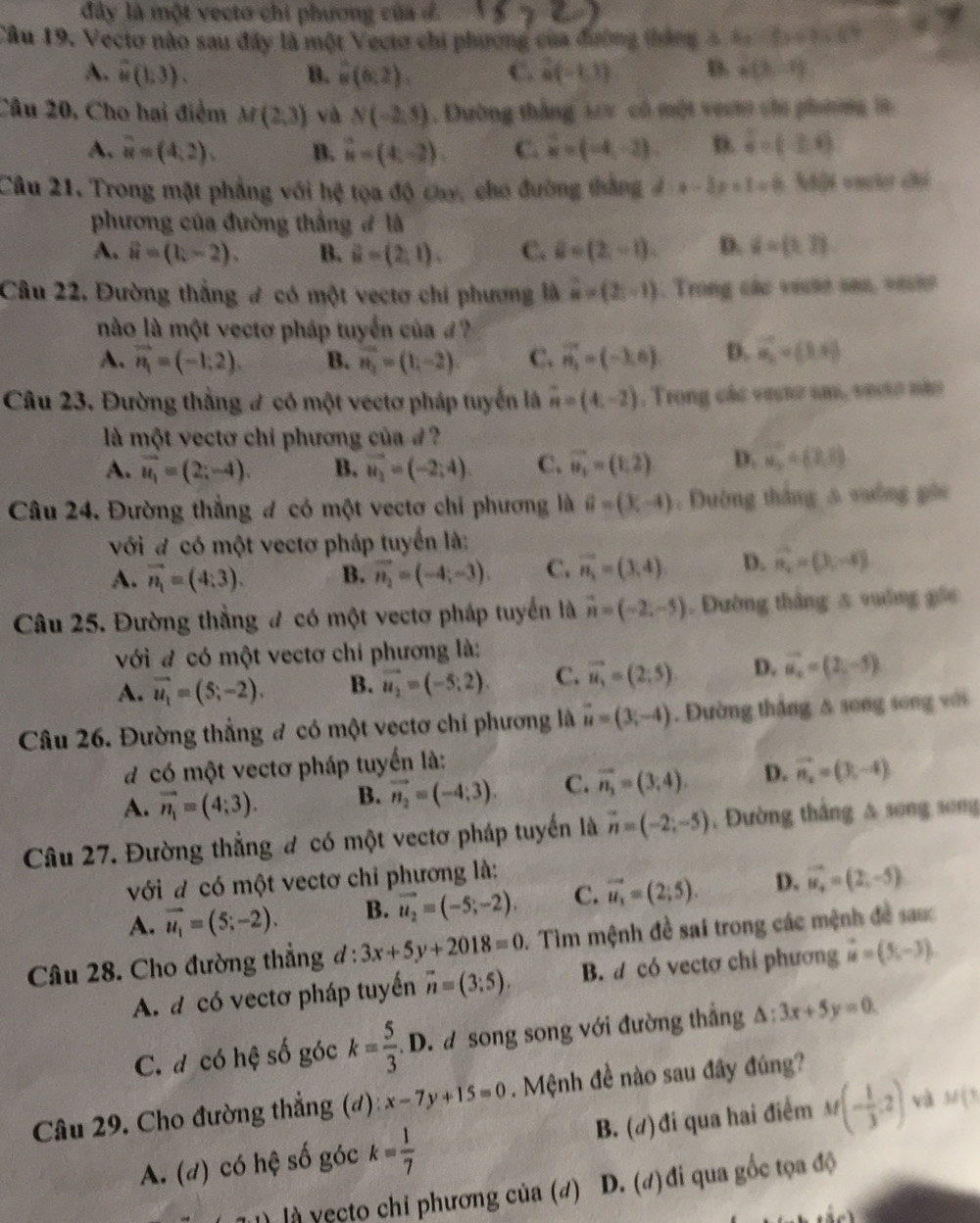 đây là một vecto chi phương của đ
Câu 19. Vectơ nào sau đây là một Vecto chi phương của đường tháng 2 bc-bcsin 4x+CD
A. overset sim 4(1:3). B. u(6,2). C. N(-1,1) D. P(3,-1)
Câu 20, Cho hai điểm M(2,3) và N(-2,5). Dường thắng 122 có một vecto chu phng in
A. overline u=(4,2). B. vector u=(4,-2). C. vector u=(-4,-2). D. hat a=(-2-b)
Câu 21, Trong mặt phẳng với hệ tọa độ cay, cho đường thắng d:x-3y+1=0:3 Một vaciệ ch
phương của đường thắng đ là
A. vector u=(1,-2). B. vector u=(2,1). C. hat a=(2,-1). D. i=(1,1)
Câu 22, Đường thắng # có một vectơ chi phương là widehat u=(2,-1). Trong các vecse sao, vecho
no là một vectơ pháp tuyển của  ?
A. vector n_1=(-1,2). B. vector n_2=(1,-2) C. vector n_1=(-3,6) D. vector a_i=(1,4)
Câu 23. Đường thắng # có một vectơ pháp tuyển là vector n=(4,-2). Trong các vecto sm, vesio não
là một vectơ chi phương của 4 ?
A. vector u_1=(2;-4). B. vector u_2=(-2;4). C. vector u_1=(1,2) D. vector u_2=(2,1)
Câu 24. Đường thẳng đ có một vectơ chỉ phương là hat a=(3,-4). Dường thắng 5 sường gới
với đ có một vectơ pháp tuyến là:
A. vector n_1=(4:3). B. vector n_2=(-4;-3). C. vector n_1=(3,4) D. vector n_1=(3,-4)
Câu 25. Đường thẳng # có một vectơ pháp tuyển là vector n=(-2,-5). Đường tháng 5 vuống gốc
với đ có một vectơ chỉ phương là:
A. vector u_1=(5;-2). B. vector u_2=(-5;2). C. vector u_1=(2;5) D. vector u_x=(2,-5)
Câu 26. Đường thẳng # có một vectơ chỉ phương là vector u=(3,-4). Đường thắng Δ song song với
d có một vectơ pháp tuyến là:
A. vector n_1=(4;3). B. vector n_2=(-4;3). C. vector n_1=(3,4). D. vector n_2=(3,-4)
Câu 27. Đường thẳng đ có một vectơ pháp tuyển là vector n=(-2;-5) , Đường thắng & song song
với đ có một vectơ chỉ phương là:
A. vector u_1=(5;-2). B. vector u_2=(-5;-2). C. vector u_1=(2;5). D. vector u_4=(2,-5)
Câu 28. Cho đường thẳng đ : 3x+5y+2018=0. Tìm mệnh đề sai trong các mệnh đề sau
A. d có vectơ pháp tuyến overline n=(3;5). B. d có vectơ chi phương vector u=(5,-3).
C. đ có hệ số góc k= 5/3 . D. a song song với đường thắng △ :3x+5y=0.
Câu 29. Cho đường thẳng (đ) x-7y+15=0. Mệnh đề nào sau đây đúng?
A. (d) có hệ số góc k= 1/7  B. (#) đi qua hai điểm M(- 1/3 ,2) và M(3
l u  là  ecto chỉ phương của (đ) D. (đ) đi qua gốc tọa độ