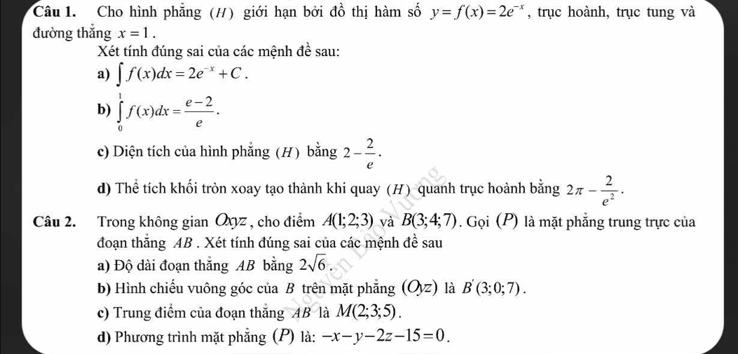 Cho hình phẳng (H) giới hạn bởi đồ thị hàm số y=f(x)=2e^(-x) , trục hoành, trục tung và 
đường thắng x=1. 
Xét tính đúng sai của các mệnh đề sau: 
a) ∈t f(x)dx=2e^(-x)+C. 
b) ∈tlimits _0^(1f(x)dx=frac e-2)e. 
c) Diện tích của hình phẳng (H) bằng 2- 2/e . 
d) Thể tích khối tròn xoay tạo thành khi quay (H) quanh trục hoành bằng 2π - 2/e^2 . 
Câu 2. Trong không gian Oxyz , cho điểm A(1;2;3) và B(3;4;7). Gọi (P) là mặt phẳng trung trực của 
đoạn thắng AB. Xét tính đúng sai của các mệnh đề sau 
a) Độ dài đoạn thắng AB bằng 2sqrt(6)
b) Hình chiếu vuông góc của B trên mặt phẳng (Oyz) là B'(3;0;7). 
c) Trung điểm của đoạn thắng AB là M(2;3;5). 
d) Phương trình mặt phẳng (P) là: -x-y-2z-15=0.