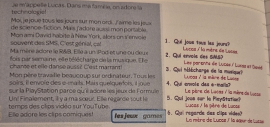 Je m'appelle Lucas. Dans ma famille, on adore la
technologie!
Moi, je joue tous les jours sur mon ordi. J’aime les jeux
de science-fiction. Mais f'adore aussi mon portable.
Mon ami David habite à New York, alors on s'envoie 1. Qui joue tous les jours?
souvent des SMS. C'est génial, ça! Lucas / la mère de Lucas
Ma mère adore le R&B. Elle a un iPod et une ou deux 2. Qui envoie des SMS? Les parents de Lucas / Lucas et David
fois par semaine, elle télécharge de la musique. Elle
chante et elle danse aussi! C'est marrant! 3. Qui télécharge de la musique?
Mon père travaille beaucoup sur ordinateur. Tous les Lucas / la mère de Lucas
soirs, il envoie des e-mails. Mais quelquefois, il joue 4. Qui envoie des e-mails?
sur la PlayStation parce qu'il adore les jeux de Formule Le père de Lucas / la mère de Lucas
Un! Finalement, il y a ma sœur. Elle regarde tout le 5. Qui joue sur la PlayStation?
temps des clips vidéo sur YouTube. Lucas / le père de Lucas
Elle adore les clips comiques! les jeux games 6. Qui regarde des clips video? La mère de Lucas / la sœur de Lucas