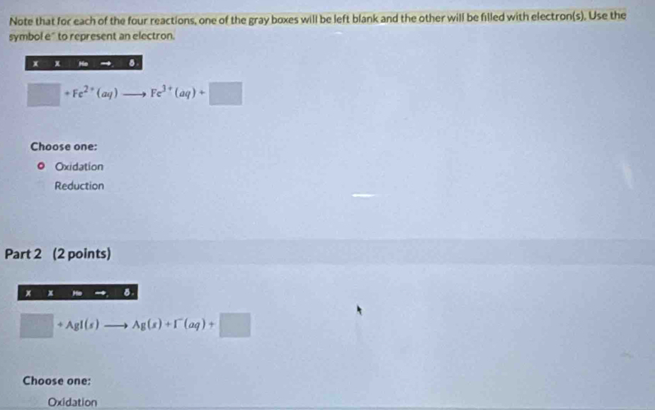 Note that for each of the four reactions, one of the gray boxes will be left blank and the other will be filled with electron(s). Use the
symbol e" to represent an electron.
x x . 8
□ +Fe^(2+)(aq)to Fe^(3+)(aq)+□
Choose one:
Oxidation
Reduction
Part 2 (2 points)
x x B.
□ +AgI(s)to Ag(s)+I^-(aq)+□
Choose one:
Oxidation