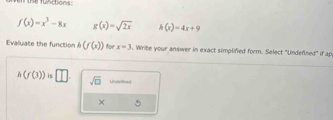 ven the functions:
f(x)=x^3-8x g(x)=sqrt(2x) h(x)=4x+9
Evaluate the function h(f(x)) for x=3. Write your answer in exact simplified form. Select "Undefined" if ap
h(f(3)) is □. sqrt(□ ) Undefined
×