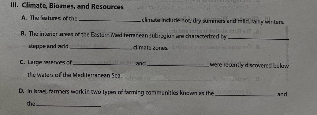 Climate, Biomes, and Resources 
A. The features of the _climate include hot, dry summers and mild, rainy winters. 
B. The interior areas of the Eastern Mediterranean subregion are characterized by_ 
steppe and arid _climate zones. 
C. Large reserves of_ and _were recently discovered below 
the waters of the Mediterranean Sea. 
D. In Israel, farmers work in two types of farming communities known as the _and 
the_