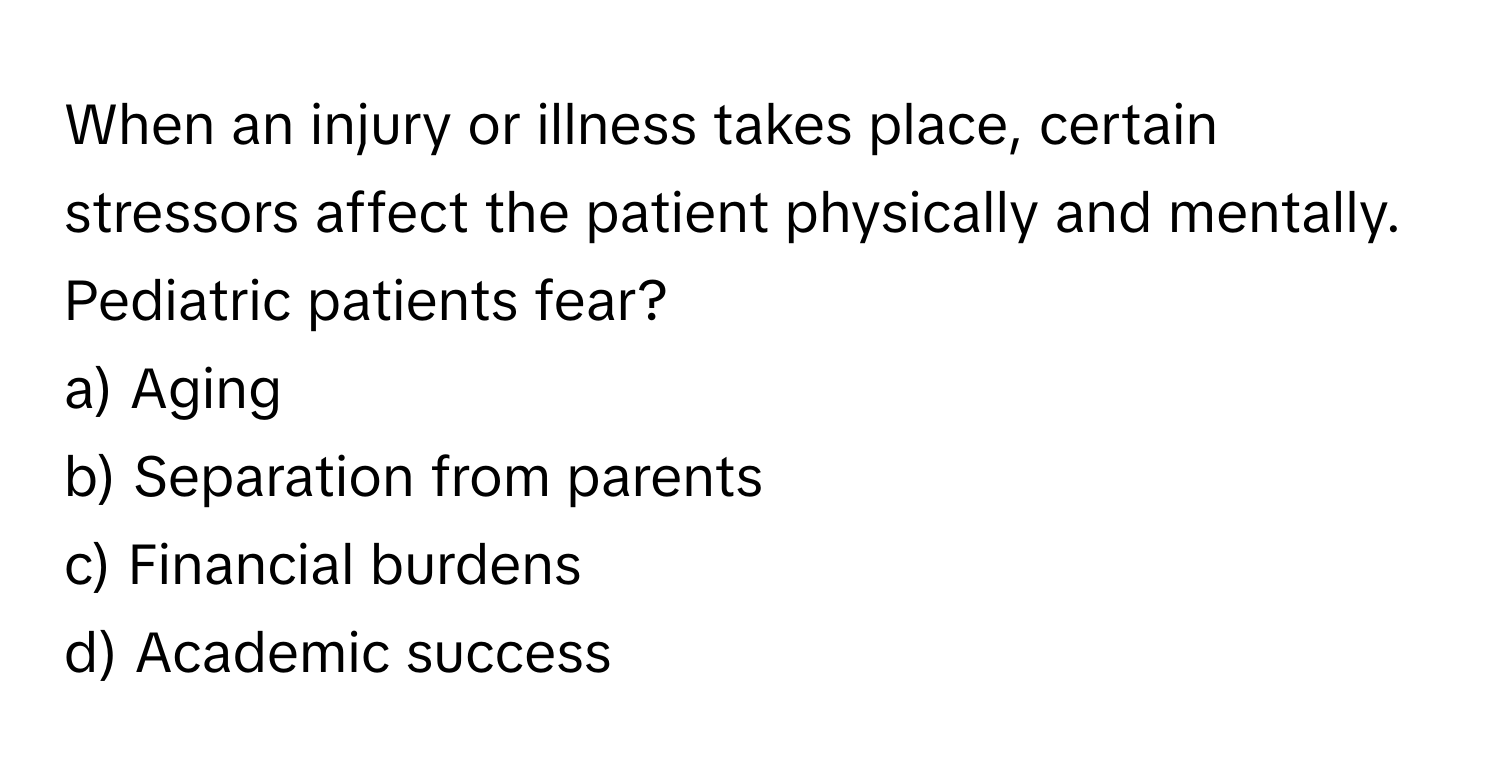 When an injury or illness takes place, certain stressors affect the patient physically and mentally. Pediatric patients fear?

a) Aging 
b) Separation from parents 
c) Financial burdens 
d) Academic success