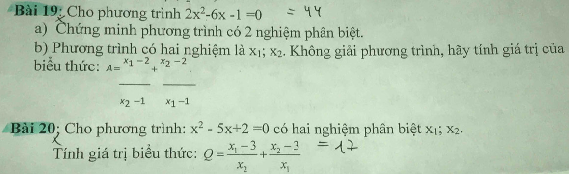 Cho phương trình 2x^2-6x-1=0
a) Chứng minh phương trình có 2 nghiệm phân biệt. 
b) Phương trình có hai nghiệm là X_1; X_2. Không giải phương trình, hãy tính giá trị của 
biểu thức: A=^x_1-2+^x_2-2. 
__
x_2-1 x_1-1
Bài 20; Cho phương trình: x^2-5x+2=0 có hai nghiệm phân biệt x₁; x2. 
Tính giá trị biểu thức: Q=frac x_1-3x_2+frac x_2-3x_1