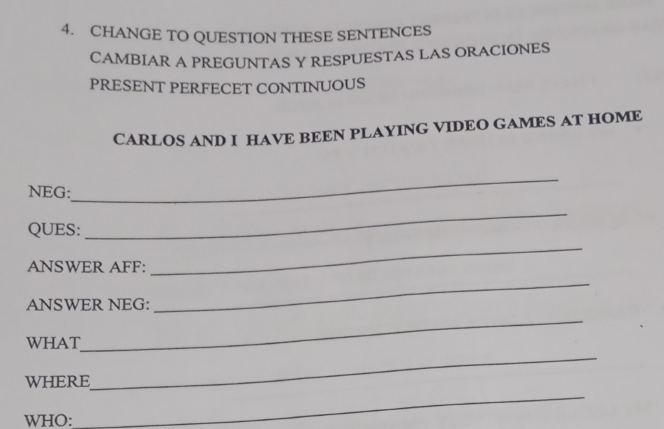 CHANGE TO QUESTION THESE SENTENCES 
CAMBIAR A PREGUNTAS Y RESPUESTAS LAS ORACIONES 
PRESENT PERFECET CONTINUOUS 
CARLOS AND I HAVE BEEN PLAYING VIDEO GAMES AT HOME 
NEG: 
_ 
QUES: 
_ 
ANSWER AFF: 
_ 
ANSWER NEG: 
_ 
WHAT 
_ 
WHERE 
_ 
WHO: 
_