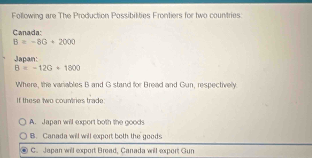 Following are The Production Possibilities Frontiers for two countries:
Canada:
B=-8G+2000
Japan:
B=-12G+1800
Where, the variables B and G stand for Bread and Gun, respectively.
If these two countries trade:
A. Japan will export both the goods
B. Canada will will export both the goods
C. Japan will export Bread, Canada will export Gun