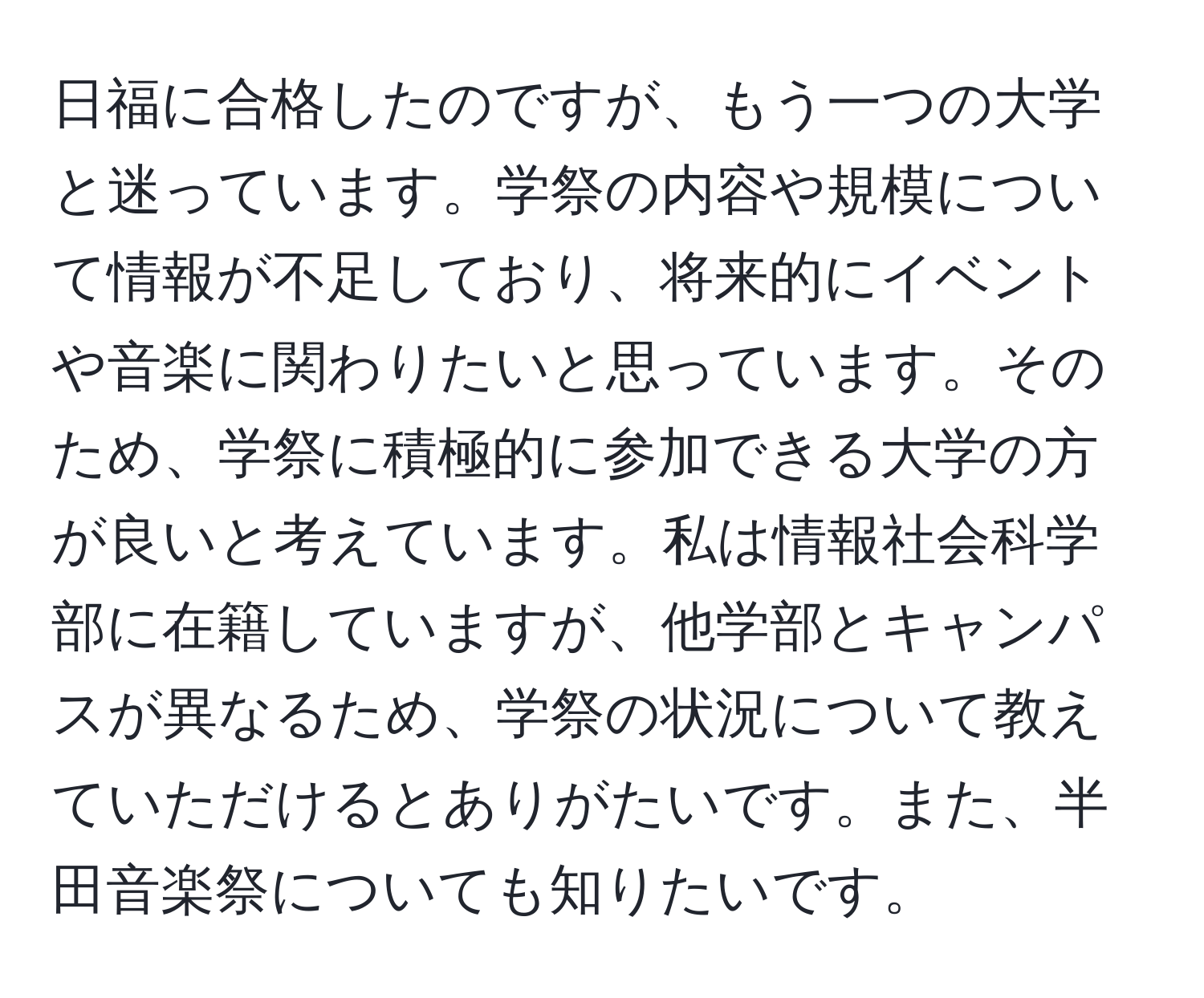 日福に合格したのですが、もう一つの大学と迷っています。学祭の内容や規模について情報が不足しており、将来的にイベントや音楽に関わりたいと思っています。そのため、学祭に積極的に参加できる大学の方が良いと考えています。私は情報社会科学部に在籍していますが、他学部とキャンパスが異なるため、学祭の状況について教えていただけるとありがたいです。また、半田音楽祭についても知りたいです。