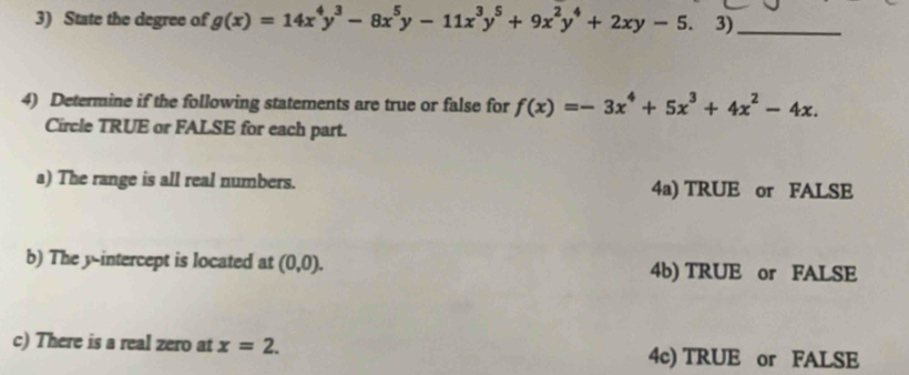 State the degree of g(x)=14x^4y^3-8x^5y-11x^3y^5+9x^2y^4+2xy-5. 3)_
4) Determine if the following statements are true or false for f(x)=-3x^4+5x^3+4x^2-4x. 
Circle TRUE or FALSE for each part.
a) The range is all real numbers. 4a) TRUE or FALSE
b) The y-intercept is located at (0,0). 4b) TRUE or FALSE
c) There is a real zero at x=2. 4c) TRUE or FALSE