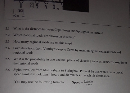 = 3
12x
2.1 What is the distance between Cape Town and Springbok in metres? 
2.2 Which national roads are shown on this map? 
2.3 How many regional roads are on this map? 
2.4 Give directions from Vanrhynsdorp to Ceres by mentioning the national roads and 
regional roads 
2.5 What is the probability in two decimal places of choosing an even-numbered road from 
the regional roads 
2.6 Sipho travelled from Malmesbury to Springbok. Prove if he was within the accepted 
speed limit if it took him 4 hours and 30 minutes to reach his destination. 
You may use the following formula: Speed = Distan ce/Time 