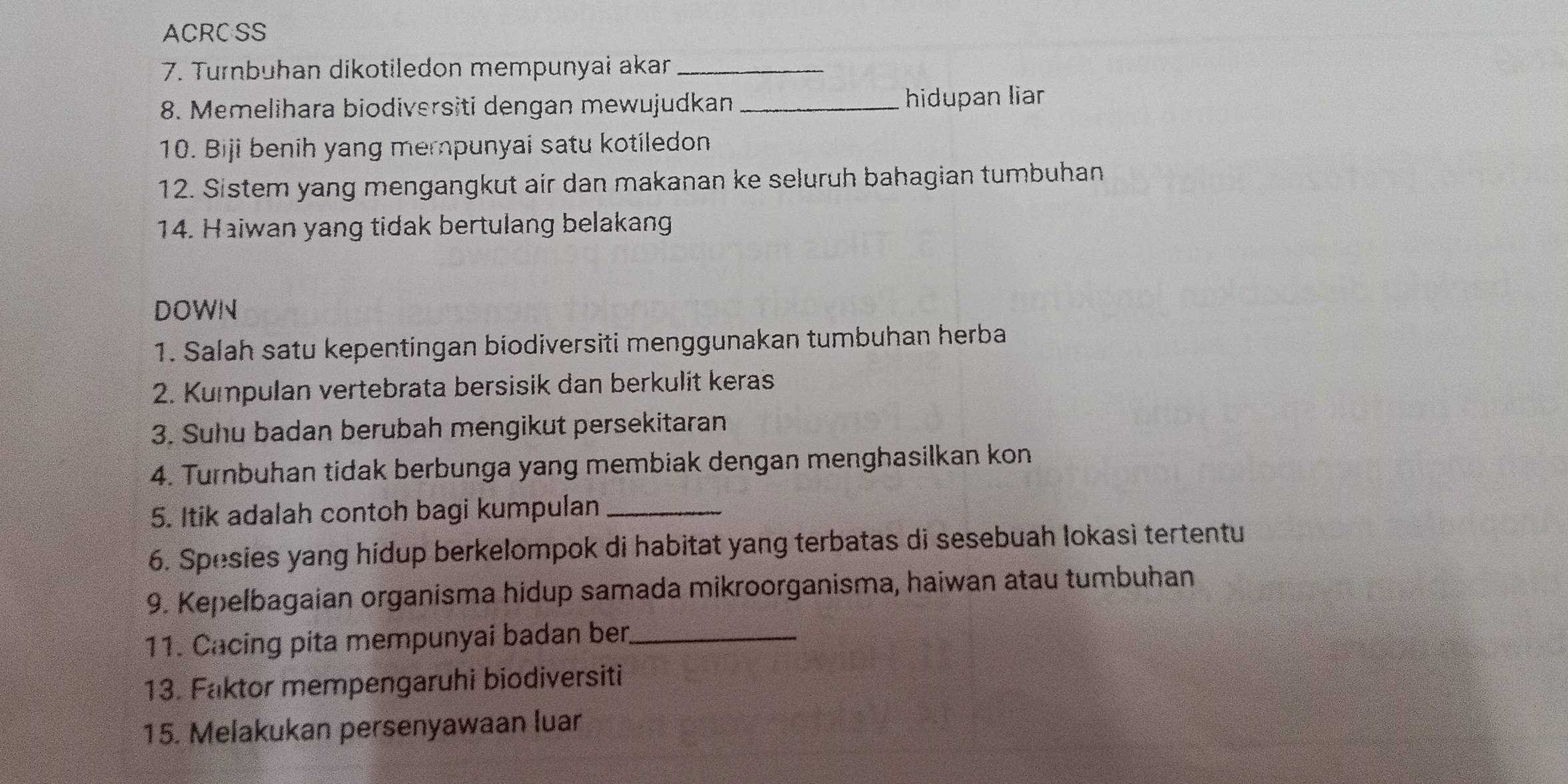 ACRCSS 
7. Turnbuhan dikotiledon mempunyai akar_ 
8. Memelihara biodiversiti dengan mewujudkan _hidupan liar 
10. Biji benih yang merpunyai satu kotiledon 
12. Sistem yang mengangkut air dan makanan ke seluruh bahagian tumbuhan 
14. Haiwan yang tidak bertulang belakang 
DOWN 
1. Salah satu kepentingan biodiversiti menggunakan tumbuhan herba 
2. Kumpulan vertebrata bersisik dan berkulit keras 
3. Suhu badan berubah mengikut persekitaran 
4. Turnbuhan tidak berbunga yang membiak dengan menghasilkan kon 
5. Itik adalah contoh bagi kumpulan_ 
6. Spesies yang hidup berkelompok di habitat yang terbatas di sesebuah lokasi tertentu 
9. Kepelbagaian organisma hidup samada mikroorganisma, haiwan atau tumbuhan 
11. Cacing pita mempunyai badan ber._ 
13. Faktor mempengaruhi biodiversiti 
15. Melakukan persenyawaan luar