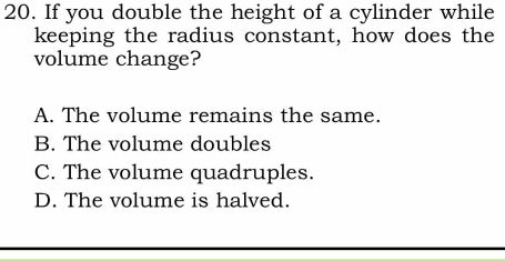 If you double the height of a cylinder while
keeping the radius constant, how does the
volume change?
A. The volume remains the same.
B. The volume doubles
C. The volume quadruples.
D. The volume is halved.