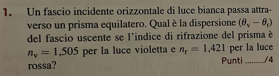 Un fascio incidente orizzontale di luce bianca passa attra- 
verso un prisma equilatero. Qual è la dispersione (θ _v-θ _r)
del fascio uscente se l'indice di rifrazione del prisma è
n_v=1,505 per la luce violetta e n_r=1,421 per la luce 
rossa? Punti ......... / 4