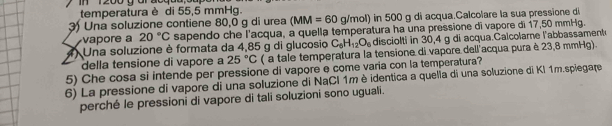 In 1200 g ar ' 
temperatura è di 55,5 mmHg. 
3) Una soluzione contiene 80,0 g di urea (MM=60g g/mol) in 500 g di acqua.Calcolare la sua pressione di 
vapore a 20°C sapendo che l'acqua, a quella temperatura ha una pressione di vapore di 17,50 mmHg. 
4) Una soluzione è formata da 4,85 g di glucosio C_6H_12O_6 disciolti in 30,4 g di acqua.Calcolarne l'abbassament 
della tensione di vapore a 25°C ( a tale temperatura la tensione di vapore dell'acqua pura è 23,8 mmHg). 
5) Che cosa si intende per pressione di vapore e come varia con la temperatura? 
6) La pressione di vapore di una soluzione di NaÇl 1m è identica a quella di una soluzione di KI 1m.spiegare 
perché le pressioni di vapore di tali soluzioni sono uguali.