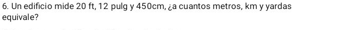 Un edificio mide 20 ft, 12 pulg y 450cm, ¿a cuantos metros, km y yardas 
equivale?