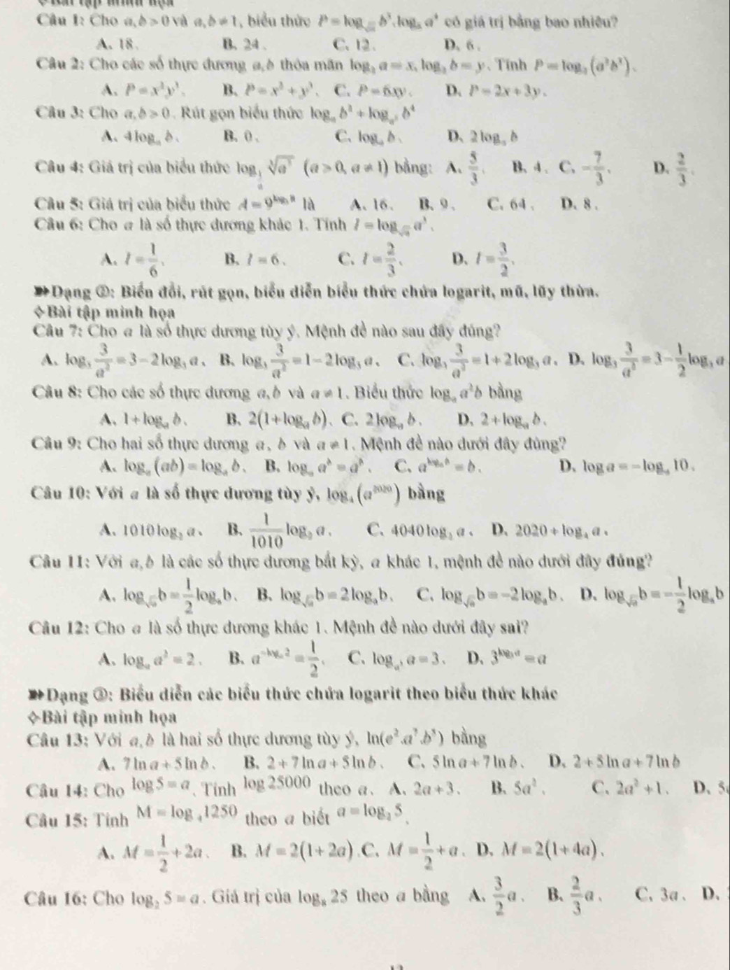 Cho a,b>0 và a,b!= 1 , biểu thức b=log _sqrt(a)b^3,log _aa^4 có giá trị bằng bao nhiều?
A. 18 . B. 24 . C. 12. D. 6 .
Câu 2: Cho các số thực đương a,h thôa mãn log _2a=x,log _2b=y 、 Tính P=log _3(a^3b^3).
A. P=x^2y^3. B. P=x^3+y^3. C. P=6xy. D. P=2x+3y.
Câu 3: Cho a,b>0 Rút gọn biểu thức log _ab^2+log _ab^4
A. 4log _ab. B. 0 . C. log _4b. D、 2log _ab
Câu 4: Giá trị của biểu thức log _ 1/4 sqrt[3](e^3)(a>0,a!= 1) bằng: A.  5/3 . B. 4.C. - 7/3 . D.  2/3 .
Câu 5: Giá trị của biểu thức A=9^(log _3)a1a A. 16. B. 9 . C. 64 . D. 8 .
Câu 6: Cho # là số thực dương khác 1. Tính I=log _sqrt(3)a^3.
A. l= 1/6 . B. l=6. C. t= 2/3 . D. I= 3/2 .
*Dạng ②: Biển đổi, rút gọn, biểu diễn biểu thức chứa logarit, mũ, lũy thừa.
*Bài tập minh họa
Câu 7: Cho # là số thực dương tùy ý. Mệnh đề nào sau đây đúng?
A. log _3 3/a^2 =3-2log _3a 、 B. log _3 3/a^2 =1-2log _3a. C. log _3 3/a^3 =1+2log _3a. D. log _3 3/a^3 =3- 1/2 log _3a
Câu 8: Cho các số thực dương a, b và a!= 1. Biểu thức log _aa^2b bằng
A, 1+log _ab. B. 2(1+log _ab) 、 C. 2log _ab. D. 2+log _ab.
Câu 9: Cho hai số thực dương a, δ và a!= 1 Mệnh đề nào dưới đây đùng?
A. log _a(ab)=log _ab. B. log _aa^b=a^b. C. a^(log _a)a=b. D. log a=-log _410.
Câu 10: Với # là số thực dương tùy ỷ, log _4(a^(2020)) bằng
A. 1010log _2a· B.  1/1010 log _3a. C. 4040log _3a. D. 2020+log _4a.
Câu 11: Với a,b là các số thực dương bắt kỳ, a khác 1, mệnh đề nào dưới đây đủng?
A. log _sqrt(a)b= 1/2 log _ab. B. log _sqrt(a)b=2log _ab. C. log _sqrt(a)b=-2log _ab. D. log _sqrt(a)b=- 1/2 log _ab
Câu 12: Cho # là số thực dương khác 1. Mệnh đề nào dưới đây sai?
A. log _aa^2=2. B. a^(-log _a)2= 1/2 . C. log _a,a=3. D. 3^(log _3)a=a
#Dạng ③: Biểu diễn các biểu thức chứa logarit theo biểu thức khác
+Bài tập minh họa
Câu 13: Với a,è là hai số thực dương tùy ý, ln (e^2.a^7.b^3) bằng
A. 7ln a+5ln b. B. 2+7ln a+5ln b. C. 5ln a+7ln b. D. 2+5ln a+7ln b
Câu 14: Cho log S=a 、 Tính log 25000 theo a. A. 2a+3. B. 5a^2. C. 2a^2+1. D. 5
Câu 15: Tỉnh M=log _41250 theo a biết a=log _25.
A. M= 1/2 +2a. B. M=2(1+2a) C. M= 1/2 +a. D. M=2(1+4a).
Câu 16: Cho log _25=a. Giá trị của log _825 theo a bằng A.  3/2 a. B.  2/3 a. C、 3a 、 D.