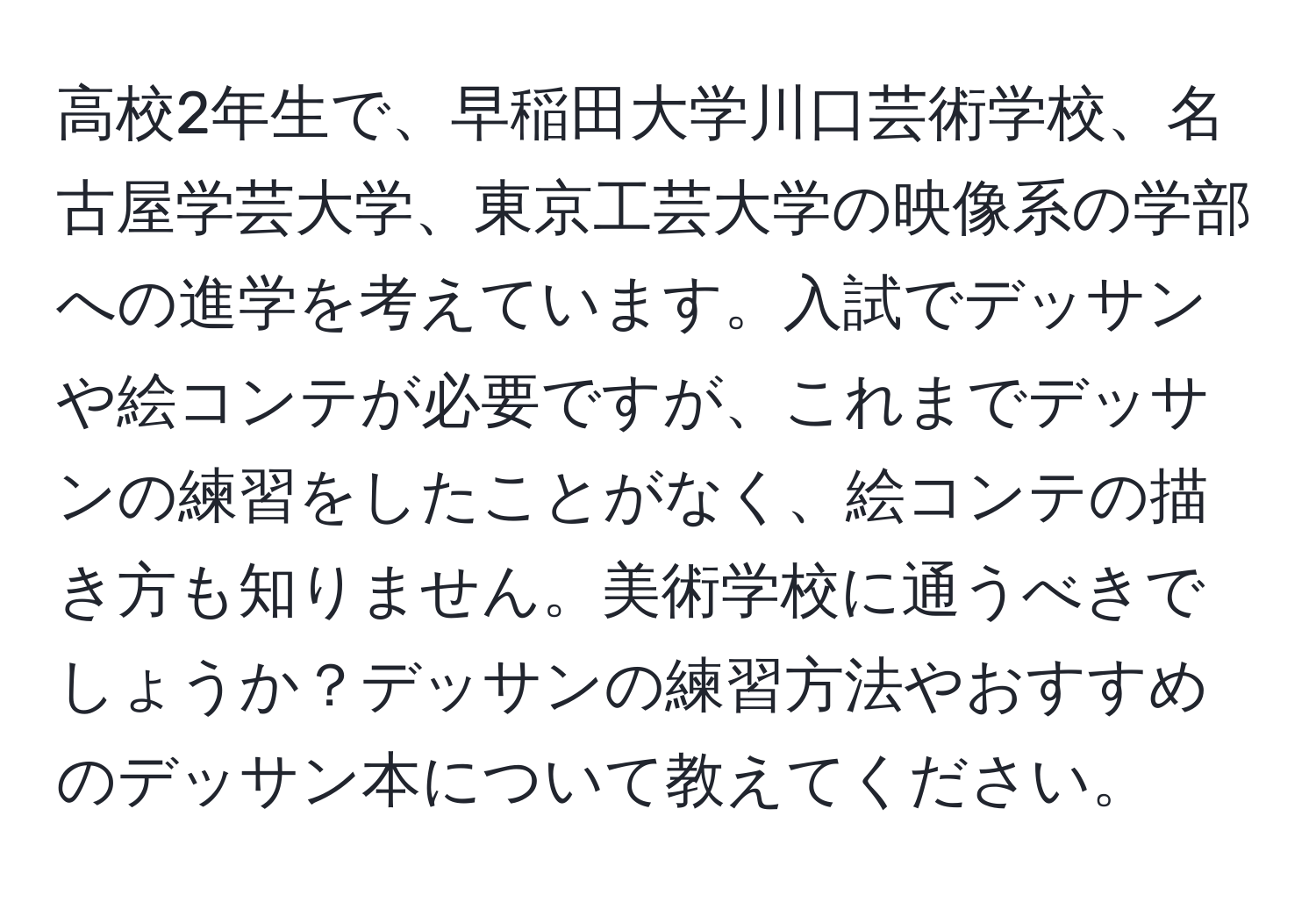 高校2年生で、早稲田大学川口芸術学校、名古屋学芸大学、東京工芸大学の映像系の学部への進学を考えています。入試でデッサンや絵コンテが必要ですが、これまでデッサンの練習をしたことがなく、絵コンテの描き方も知りません。美術学校に通うべきでしょうか？デッサンの練習方法やおすすめのデッサン本について教えてください。