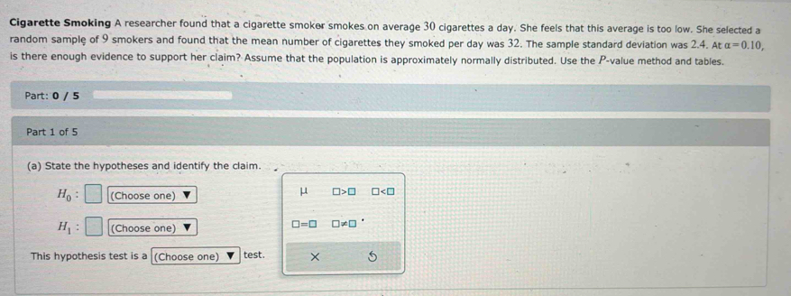 Cigarette Smoking A researcher found that a cigarette smoker smokes on average 30 cigarettes a day. She feels that this average is too low. She selected a
random sample of 9 smokers and found that the mean number of cigarettes they smoked per day was 32. The sample standard deviation was 2.4. At alpha =0.10, 
is there enough evidence to support her claim? Assume that the population is approximately normally distributed. Use the P -value method and tables.
Part: 0 / 5
Part 1 of 5
(a) State the hypotheses and identify the claim.
H_0 : (Choose one)
μ □ >□ □
H_1 (Choose one)
□ =□ □ != □
This hypothesis test is a (Choose one) test.