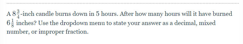 A 8 3/4 -inch h candle burns down in 5 hours. After how many hours will it have burned
6 1/8  inches? Use the dropdown menu to state your answer as a decimal, mixed 
number, or improper fraction.