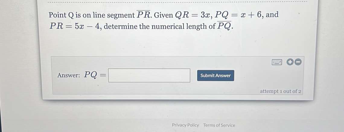 Point Q is on line segment overline PR. Given QR=3x, PQ=x+6 , and
PR=5x-4 , determine the numerical length of overline PQ. 
+ 
Answer: PQ=□ Submit Answer 
attempt 1 out of 2 
Privacy Policy Terms of Service