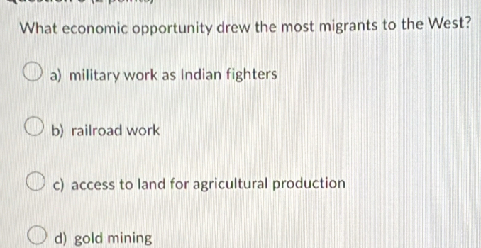 What economic opportunity drew the most migrants to the West?
a) military work as Indian fighters
b) railroad work
c) access to land for agricultural production
d) gold mining