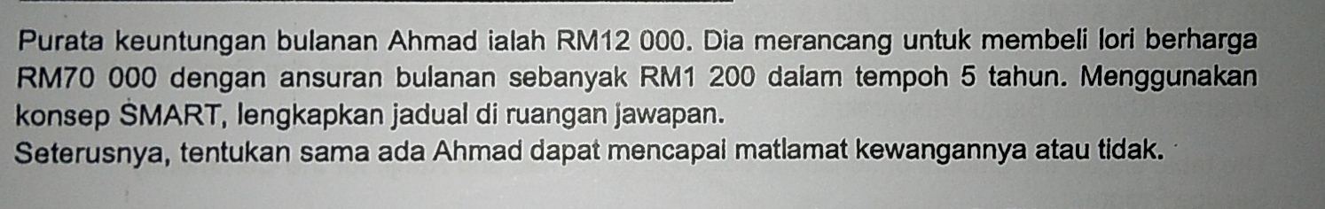 Purata keuntungan bulanan Ahmad ialah RM12 000. Dia merancang untuk membeli lori berharga
RM70 000 dengan ansuran bulanan sebanyak RM1 200 daiam tempoh 5 tahun. Menggunakan 
konsep SMART, lengkapkan jadual di ruangan jawapan. 
Seterusnya, tentukan sama ada Ahmad dapat mencapai matlamat kewangannya atau tidak.