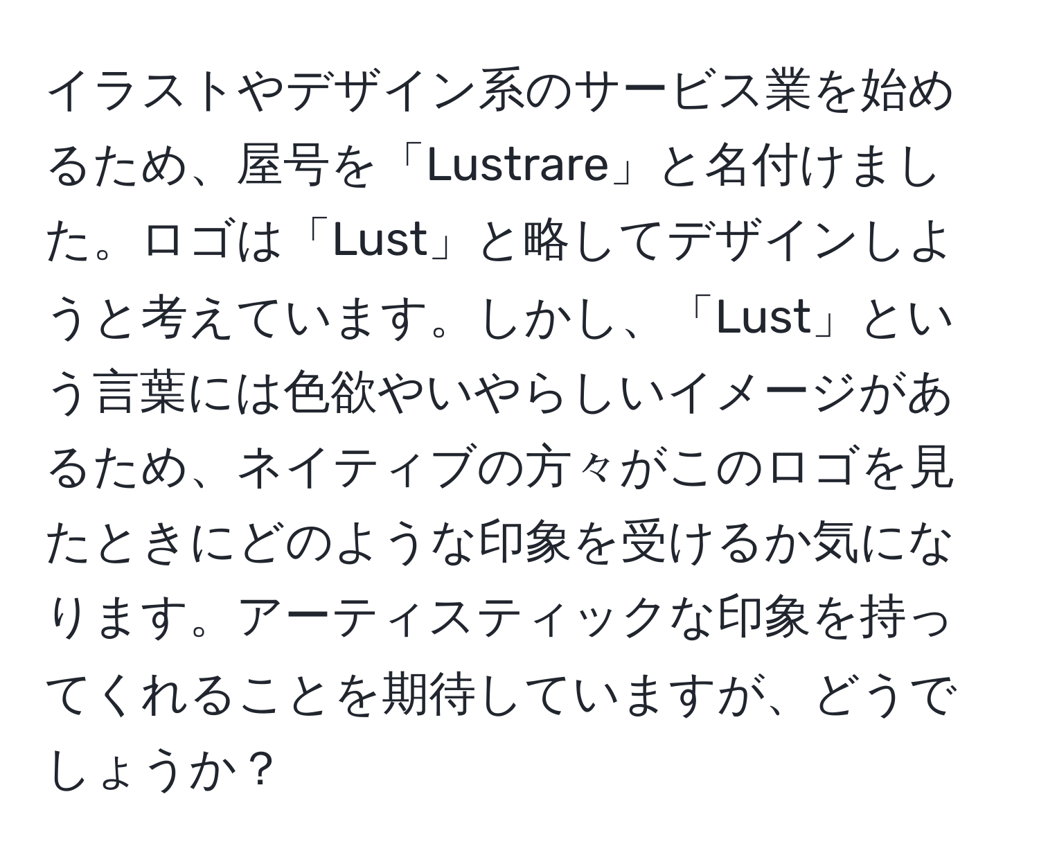 イラストやデザイン系のサービス業を始めるため、屋号を「Lustrare」と名付けました。ロゴは「Lust」と略してデザインしようと考えています。しかし、「Lust」という言葉には色欲やいやらしいイメージがあるため、ネイティブの方々がこのロゴを見たときにどのような印象を受けるか気になります。アーティスティックな印象を持ってくれることを期待していますが、どうでしょうか？