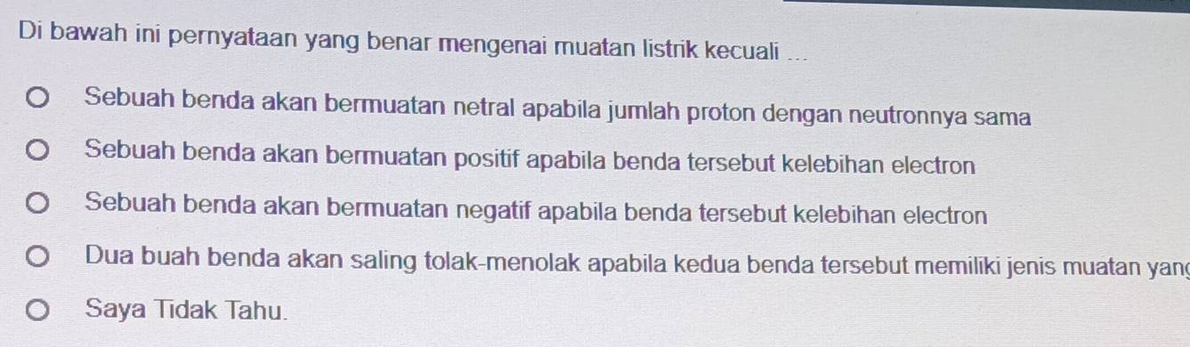 Di bawah ini pernyataan yang benar mengenai muatan listrik kecuali
Sebuah benda akan bermuatan netral apabila jumlah proton dengan neutronnya sama
Sebuah benda akan bermuatan positif apabila benda tersebut kelebihan electron
Sebuah benda akan bermuatan negatif apabila benda tersebut kelebihan electron
Dua buah benda akan saling tolak-menolak apabila kedua benda tersebut memiliki jenis muatan yan
Saya Tidak Tahu.