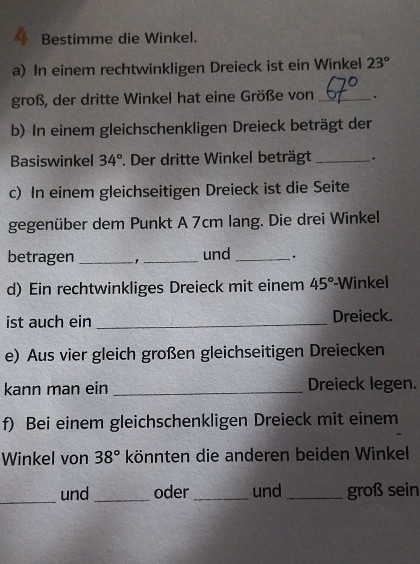 Bestimme die Winkel. 
a) In einem rechtwinkligen Dreieck ist ein Winkel 23°
groß, der dritte Winkel hat eine Größe von_ . 
b) In einem gleichschenkligen Dreieck beträgt der 
Basiswinkel 34° *. Der dritte Winkel beträgt _. 
c) In einem gleichseitigen Dreieck ist die Seite 
gegenüber dem Punkt A 7cm lang. Die drei Winkel 
betragen _' _und_ . 
d) Ein rechtwinkliges Dreieck mit einem 45° -Winkel 
ist auch ein _Dreieck. 
e) Aus vier gleich großen gleichseitigen Dreiecken 
kann man ein _Dreieck legen. 
f) Bei einem gleichschenkligen Dreieck mit einem 
Winkel von 38° könnten die anderen beiden Winkel 
_und _oder_ und_ groß sein