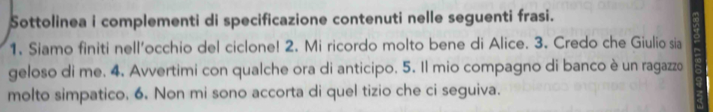 Sottolinea i complementi di specificazione contenuti nelle seguenti frasi. 
1. Siamo finiti nell'occhio del ciclone! 2. Mi ricordo molto bene di Alice. 3. Credo che Giulio sia 
geloso di me. 4. Avvertimi con qualche ora di anticipo. 5. Il mio compagno di banco è un ragazzo 
molto simpatico. 6. Non mi sono accorta di quel tizio che ci seguiva.