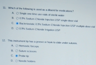 Which of the following is used as a diluent for medications?
A. ○ Single one-time use vialls of sterile water
B. ○ 0.9% Sodium Chloride Injection USP single-dose vial
C. ● Bacteriostatic 0.9% Sodium Chloride Injection USP multiple-dose vial
D. ○ 0.9% Sodium Chloride Irrigation USP
12. This instrument tip has a groove or hook to slide under sutures.
A. C Hemastic forceps
B. ( Suture scissors
C. Probe tip
D. Needle holders