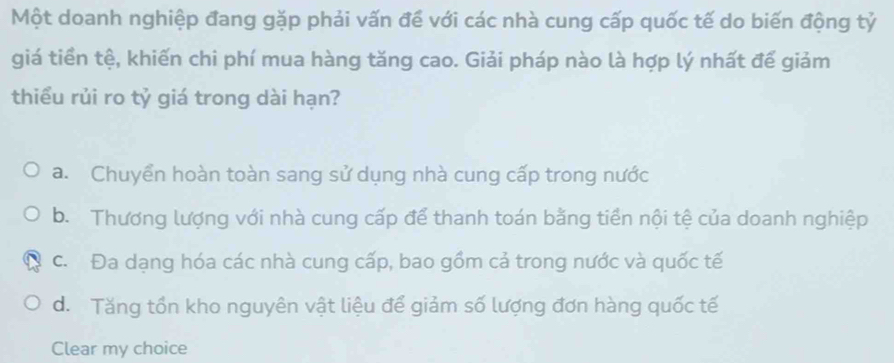 Một doanh nghiệp đang gặp phải vấn để với các nhà cung cấp quốc tế do biến động tỷ
giá tiền tệ, khiến chi phí mua hàng tăng cao. Giải pháp nào là hợp lý nhất đế giảm
thiểu rủi ro tỷ giá trong dài hạn?
a. Chuyển hoàn toàn sang sử dụng nhà cung cấp trong nước
b. Thương lượng với nhà cung cấp để thanh toán bằng tiền nội tệ của doanh nghiệp
c. Đa dạng hóa các nhà cung cấp, bao gồm cả trong nước và quốc tế
d. Tăng tổn kho nguyên vật liệu để giảm số lượng đơn hàng quốc tế
Clear my choice