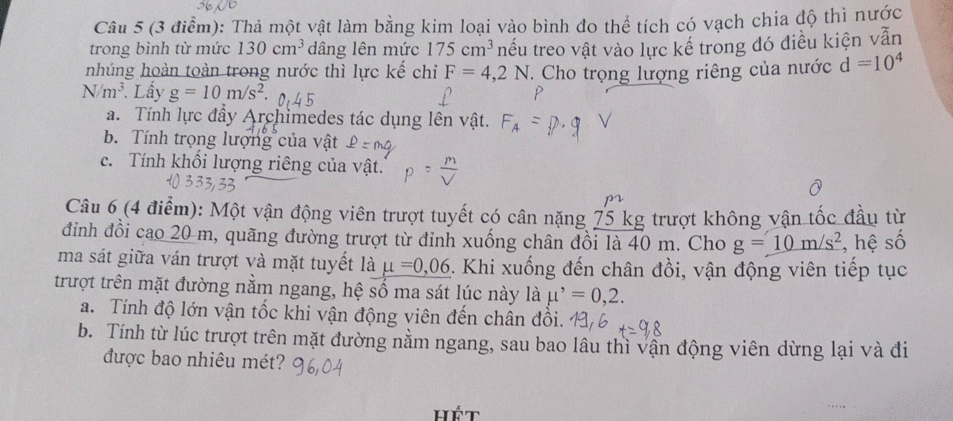 Thả một vật làm bằng kim loại vào bình đo thể tích có vạch chia độ thì nước
trong bình từ mức 130cm^3 dâng lên mức 175cm^3 nếu treo vật vào lực kế trong đó điều kiện vẫn
nhúng hoàn toàn trong nước thì lực kế chi F=4,2N. Cho trọng lượng riêng của nước d=10^4
N/m^3 Lấy g=10m/s^2.
a. Tính lực đầy Archimedes tác dụng lên vật.
b. Tính trọng lượng của vật
c. Tính khối lượng riêng của vật.
Câu 6 (4 điểm): Một vận động viên trượt tuyết có cân nặng 75 kg trượt không vận tốc đầu từ
đỉinh đồi cao 20 m, quãng đường trượt từ đỉnh xuống chân đồi là 40 m. Cho g=10m/s^2 , hệ số
ma sát giữa ván trượt và mặt tuyết là mu =0,06 1. Khi xuống đến chân đồi, vận động viên tiếp tục
trượt trên mặt đường nằm ngang, hệ số ma sát lúc này là mu^,=0,2. 
a. Tính độ lớn vận tốc khi vận động viên đến chân đồi.
b. Tính từ lúc trượt trên mặt đường nằm ngang, sau bao lâu thì vận động viên dừng lại và đi
được bao nhiêu mét?
hết