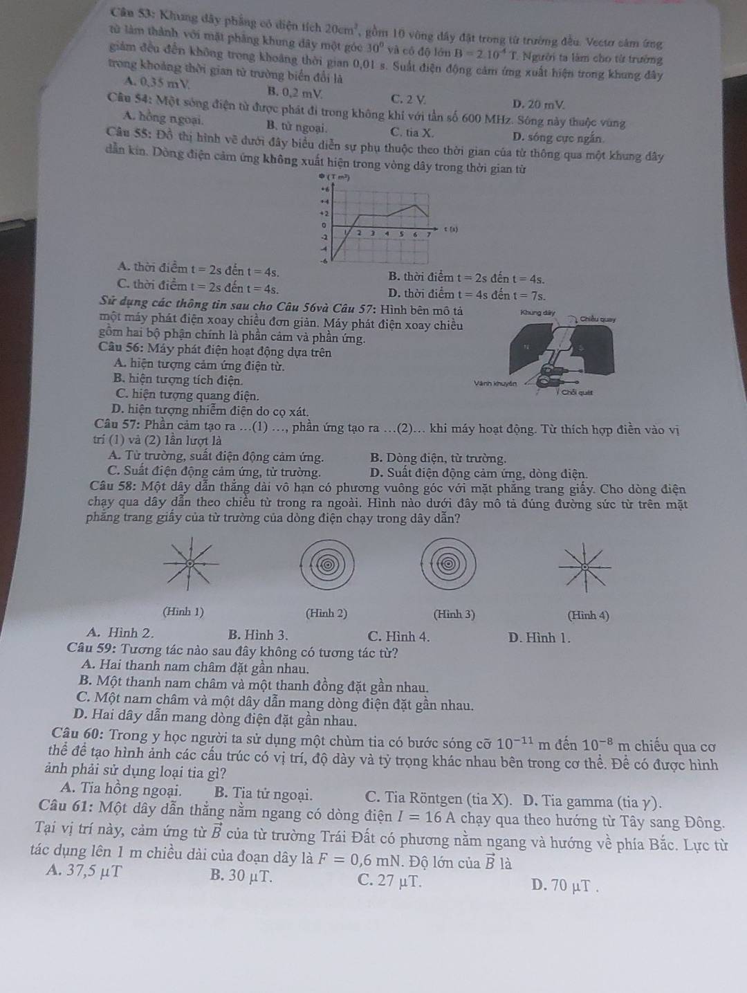 Cân 53: Khung đây phẳng có diện tích 20cm^2 ,gồm 10 vông đây đặt trong từ trường đều. Vecươ sảm ứng
từ làm thành với mặt phâng khung dây một góc 30^0va cô độ lớn B=2.10^(-4) T. Người ta làm cho từ trường
giảm đều đến không trong khoảng thời gian 0,01 s. Suất điện động cảm ứng xuất hiện trong khung đây
trong khoảng thời gian từ trường biển đổi là
A. 0,35 mV B. 0,2 mV C. 2 V
D. 20 mV
Câu $4: Một sóng điện từ được phát đi trong không khí với tần số 600 MHz. Sông này thuộc vùng
A. hồng ngoại. B. tử ngoại. C. tia X.
D. sóng cực ngắn
Câu 55: Đồ thị hình về đưới đây biểu diễn sự phụ thuộc theo thời gian của từ thông qua một khung đây
dẫn kin. Dòng điện cảm ứng không xuất hiện trong vòng dây trong thời gian từ
A. thời điểm t=2s đến t=4s. B. thời điểm t=2s đến t=4s.
C. thời điểm t=2s đến t=4s. D. thời điểm t=4s đến t=7s.
Sử dụng các thông tin sau cho Câu 56và Câu 57: Hình bên mô tả Khung dây
một máy phát điện xoay chiều đơn giản. Máy phát điện xoay chiều Chiều quay
gồm hai bộ phận chính là phần cảm và phần ứng.
Câu 56:Ma đáy phát điện hoạt động dựa trên
A. hiện tượng cảm ứng điện từ.
B. hiện tượng tích điện. Vành khuyên  Chỗi quảt
C. hiện tượng quang điện.
D. hiện tượng nhiễm điện do cọ xát.
Câu 57: Phần cảm tạo ra ...(1) ..., phần ứng tạo ra ...(2)... khi máy hoạt động. Từ thích hợp điền vào vị
trí (1) và (2) lần lượt là
A. Từ trường, suất điện động cảm ứng. B. Dòng điện, từ trường.
C. Suất điện động cảm ứng, từ trường. D. Suất điện động cảm ứng, dòng điện.
Câu 58: Một dây dẫn thắng dài vô hạn có phương vuông góc với mặt phẳng trang giấy. Cho dòng điện
chạy qua dây dần theo chiều từ trong ra ngoài. Hình nào dưới đây mô tả đúng đường sức từ trên mặt
phẳng trang giấy của từ trường của dòng điện chạy trong dây dẫn?
(Hinh 1) (Hình 2) (Hinh 3) (Hinh 4)
A. Hình 2. B. Hình 3. C. Hình 4. D. Hình 1.
Câu 59: Tương tác nào sau đây không có tương tác từ?
A. Hai thanh nam châm đặt gần nhau.
B. Một thanh nam châm và một thanh đồng đặt gần nhau.
C. Một nam châm và một dây dẫn mang dòng điện đặt gần nhau.
D. Hai dây dẫn mang dòng điện đặt gần nhau.
Câu 60: Trong y học người ta sử dụng một chùm tia có bước sóng cỡ 10^(-11) m đến 10^(-8)m chiếu qua cơ
thể để tạo hình ảnh các cầu trúc có vị trí, độ dày và tỷ trọng khác nhau bên trong cơ thể. Đề có được hình
ảnh phải sử dụng loại tia gì?
A. Tia hồng ngoại. B. Tia tử ngoại. C. Tia Röntgen (tia X). D. Tia gamma (tia γ).
Câu 61: Một dây dẫn thắng nằm ngang có dòng điện I=16A chạy qua theo hướng từ Tây sang Đông.
Tại vị trí này, cảm ứng từ vector B của từ trường Trái Đất có phương nằm ngang và hướng về phía Bắc. Lực từ
tác dụng lên 1 m chiều dài của đoạn dây là F=0,6mN. Độ lớn của vector B là
A. 37,5 μT B. 30 μT. C. 27 μT. D. 70 μT .