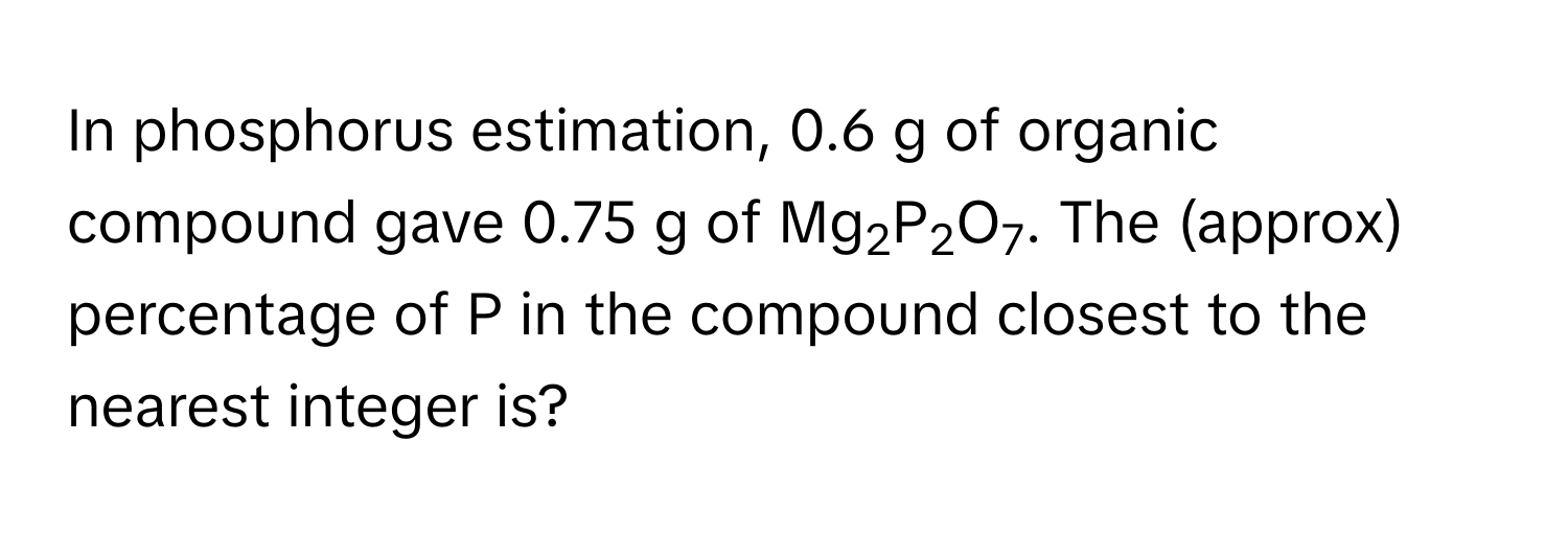 In phosphorus estimation, 0.6 g of organic compound gave 0.75 g of Mg2P2O7. The (approx) percentage of P in the compound closest to the nearest integer is?