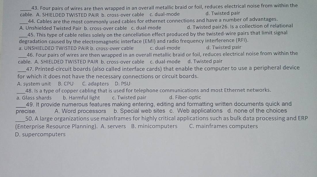 Four pairs of wires are then wrapped in an overall metallic braid or foil, reduces electrical noise from within the
cable. A. SHIELDED TWISTED PAIR b. cross-over cable c. dual-mode d. Twisted pair
_44. Cables are the most commonly used cables for ethernet connections and have a number of advantages.
A. Unshielded Twisted Pair b. cross-over cable c. dual-mode d. Twisted pair26. Is a collection of relational
_45. This type of cable relies solely on the cancellation effect produced by the twisted-wire pairs that limit signal
degradation caused by the electromagnetic interface (EMI) and radio frequency interference (RFI).
a. UNSHIELDED TWISTED PAIR b. cross-over cable c. dual-mode d. Twisted pair
_46. Four pairs of wires are then wrapped in an overall metallic braid or foil, reduces electrical noise from within the
cable. A. SHIELDED TWISTED PAIR b. cross-over cable c. dual-mode d. Twisted pair
_47. Printed-circuit boards (also called interface cards) that enable the computer to use a peripheral device
for which it does not have the necessary connections or circuit boards.
A. system unit B. CPU C. adapters D. PSU
_48. Is a type of copper cabling that is used for telephone communications and most Ethernet networks.
a. Glass shards b. Harmful light c. Twisted pair d. Fiber-optic
_49. It provide numerous features making entering, editing and formatting written documents quick and
precise. A. Word processors b. Special web sites c. Web applications d. none of the choices
_
50. A large organizations use mainframes for highly critical applications such as bulk data processing and ERP
(Enterprise Resource Planning). A. servers B. minicomputers C. mainframes computers
D. supercomputers