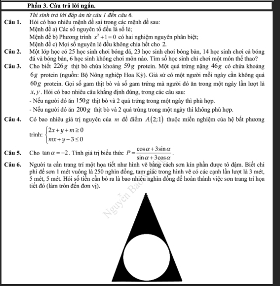 Phần 3. Câu tră lời ngắn.
Thi sinh trả lời đáp án từ câu 1 đến câu 6.
Câu 1. Hỏi có bao nhiêu mệnh đề sai trong các mệnh đề sau:
Mệnh đề a) Các số nguyên tố đều là số lẻ;
Mệnh đề b) Phương trình x^2+1=0 có hai nghiệm nguyên phân biệt;
Mệnh đề c) Mọi số nguyên lẻ đều không chia hết cho 2.
Câu 2. Một lớp học có 25 học sinh chơi bóng đá, 23 học sinh chơi bóng bàn, 14 học sinh chơi cả bóng
đá và bóng bàn, 6 học sinh không chơi môn nào. Tìm số học sinh chi chơi một môn thể thao?
Câu 3. Cho biết 226g thịt bò chứa khoảng 59g protein. Một quả trứng nặng 46g có chứa khoảng
6g protein (nguồn: Bộ Nông nghiệp Hoa Kỳ). Giả sử có một người mỗi ngày cần không quá
60g protein. Gọi số gam thịt bò và số gam trứng mà người đó ăn trong một ngày lần lượt là
x, y . Hỏi có bao nhiêu câu khăng định đúng, trong các câu sau:
- Nếu người đó ăn 150g thịt bò và 2 quả trứng trong một ngày thì phù hợp.
- Nếu người đó ăn 200 g thịt bò và 2 quả trứng trong một ngày thì không phù hợp.
Câu 4. Có bao nhiêu giá trị nguyên của m đề điểm A(2;1) thuộc miền nghiệm của hệ bất phương
trình: beginarrayl 2x+y+m≥ 0 mx+y-3≤ 0endarray.
Câu 5. Cho tan alpha =-2. Tính giá trị biểu thức P= (cos alpha +3sin alpha )/sin alpha +3cos alpha  .
Câu 6. Người ta cần trang trí một họa tiết như hình vẽ bằng cách sơn kín phần được tô đậm. Biết chi
phí đề sơn 1 mét vuông là 250 nghìn đồng, tam giác trong hình vẽ có các cạnh lần lượt là 3 mét,
5 mét, 5 mét. Hỏi số tiền cần bỏ ra là bao nhiệu nghìn đồng để hoàn thành việc sơn trang trí họa
tiết đó (làm tròn đến đơn vị).