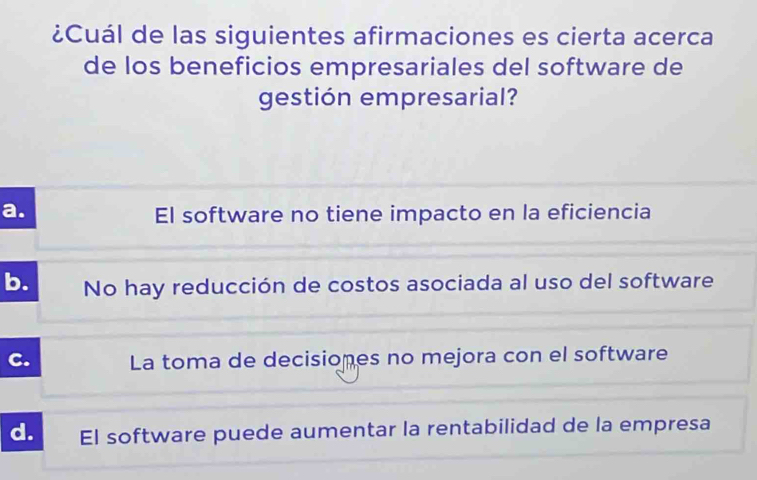 ¿Cuál de las siguientes afirmaciones es cierta acerca
de los beneficios empresariales del software de
gestión empresarial?
a. El software no tiene impacto en la eficiencia
b. No hay reducción de costos asociada al uso del software
C. La toma de decisiones no mejora con el software
d. El software puede aumentar la rentabilidad de la empresa