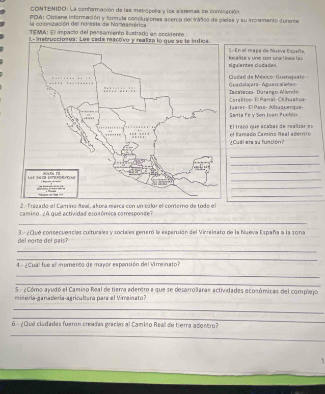 CONTENIDO: La conformación de las metrópolis y los sistemas de dominación 
PDA: Obtiene información y formula conclusiones acerca del tráfico de pieles y su incremento durante 
la colonización del noreste de Norteamérica. 
TEMA: El impacto del pensamiento ilustrado en occidente. 
I.- In 
1.-En el mapa de Nueva España, 
localiza y une con una línea las 
iguientes ciudades. 
Ciudad de México- Guanajuato - 
Guadalajara- Aguascalietes- 
Zacatecas- Durango-Allende- 
Coralitos- El Parral- Chihuahua- 
Juarez- El Paso- Albuquerque- 
Santa Fe y San Juan Pueblo 
El trazo que acabas de realizar es 
el llamado Camino Real adentro 
¿Cuál era su función? 
_ 
_ 
_ 
_ 
_ 
_ 
2.-Trazado el Camino Real, ahora marca con un color el contorno de todo el 
camino. ¿A qué actividad económica corresponde? 
_ 
3.- ¿Qué consecuencias culturales y sociales generó la expansión del Virreinato de la Nueva España a la zona 
del norte del país? 
_ 
_ 
4.- ¿Cuál fue el momento de mayor expansión del Virreinato? 
_ 
_ 
5.- ¿Cómo ayudó el Camino Real de tierra adentro a que se desarrollaran actividades económicas del complejo 
minería-ganadería-agricultura para el Virreinato? 
_ 
_ 
6.- ¿Qué ciudades fueron creadas gracias al Camino Real de tierra adentro? 
_ 
1