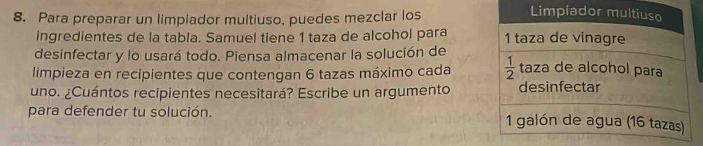 Para preparar un limpiador multiuso, puedes mezclar los
ingredientes de la tabla. Samuel tiene 1 taza de alcohol para 
desinfectar y lo usará todo. Piensa almacenar la solución de
limpieza en recipientes que contengan 6 tazas máximo cada 
uno. ¿Cuántos recipientes necesitará? Escribe un argumento
para defender tu solución.