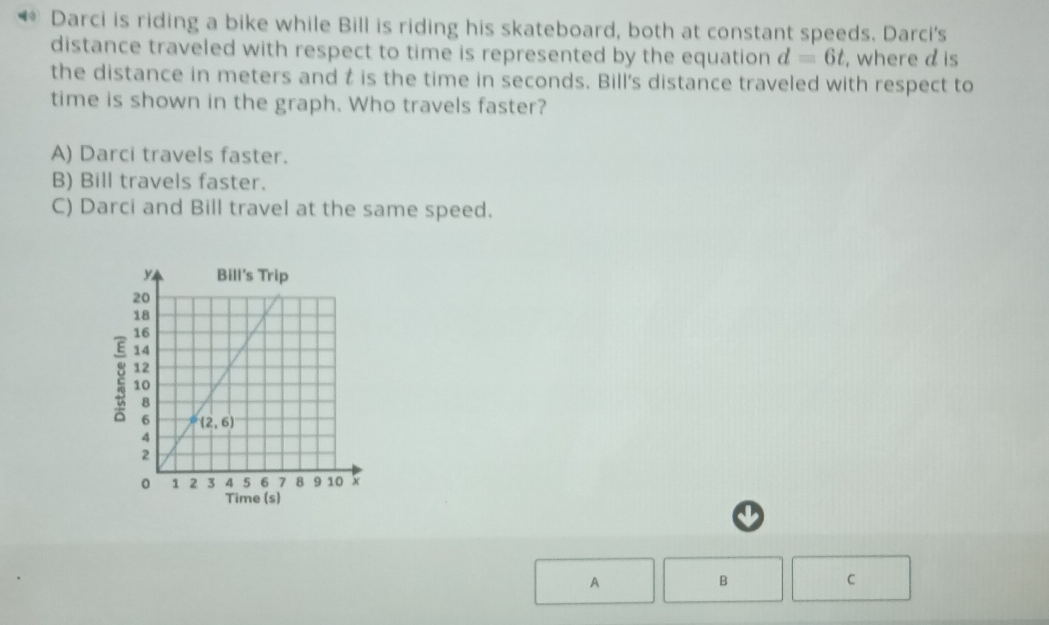 Darci is riding a bike while Bill is riding his skateboard, both at constant speeds. Darci's
distance traveled with respect to time is represented by the equation d=6t , where d is
the distance in meters and t is the time in seconds. Bill's distance traveled with respect to
time is shown in the graph. Who travels faster?
A) Darci travels faster.
B) Bill travels faster.
C) Darci and Bill travel at the same speed.
2
A
B
C