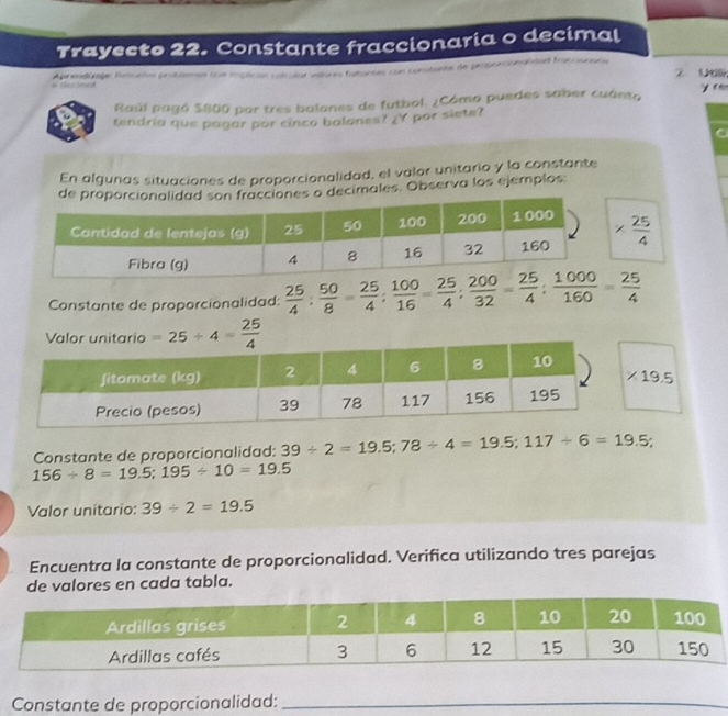 Trayecto 22. Constante fraccionaria o decimal 
Aprendúaje Resucies probiemos (ue implicas com do coto e fordeas con constante de proporconaldad fraccsnacs 2 U 
y r 
Raúl pagó $800 por tres balones de futbol. ¿Cómo puedes saber cuánto 
tendria que pagar por cinco balones? _Y por siete? 
En algunas situaciones de proporcionalidad, el valor unitario y la constante 
cimales. Observa los ejemplos:
*  25/4 
Constante de proporcionalidad:  25/4 : 50/8 = 25/4 : 100/16 = 25/4 : 200/32 = 25/4 : 1000/160 = 25/4 
=25/ 4= 25/4 
* 19.5
Constante de proporcionalidad: 39/ 2=19.5; 78/ 4=19.5; 117/ 6=19.5;
156/ 8=19.5; 195/ 10=19.5
Valor unitario: 39/ 2=19.5
Encuentra la constante de proporcionalidad. Verifica utilizando tres parejas 
de valores en cada tabla. 
Constante de proporcionalidad:_