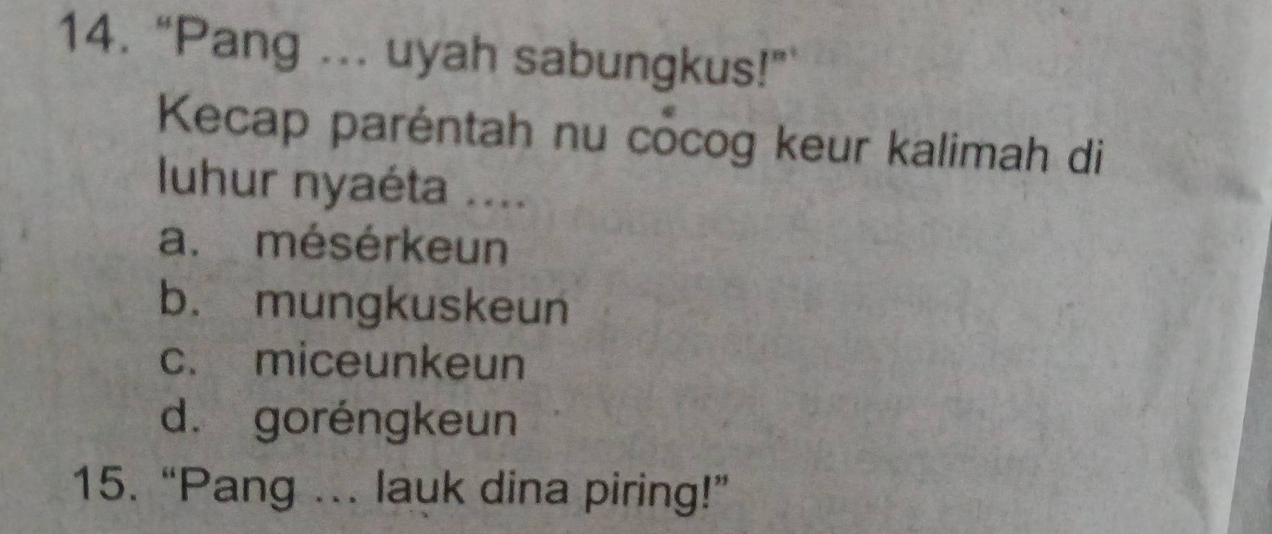 “Pang ... uyah sabungkus!”
Kecap paréntah nu cocog keur kalimah di
luhur nyaéta ....
a. mésérkeun
b. mungkuskeun
c. miceunkeun
d. goréngkeun
15. “Pang ... lauk dina piring!”