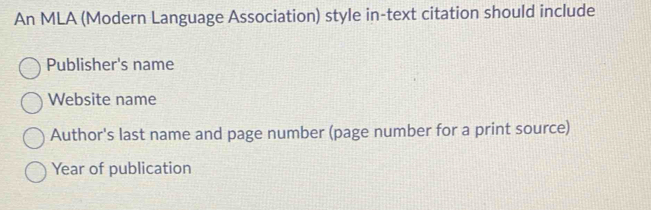 An MLA (Modern Language Association) style in-text citation should include 
Publisher's name 
Website name 
Author's last name and page number (page number for a print source) 
Year of publication