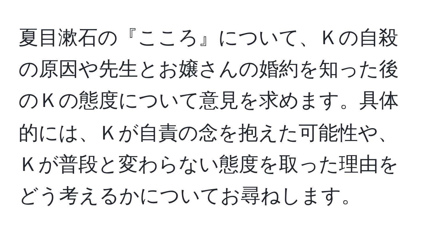 夏目漱石の『こころ』について、Ｋの自殺の原因や先生とお嬢さんの婚約を知った後のＫの態度について意見を求めます。具体的には、Ｋが自責の念を抱えた可能性や、Ｋが普段と変わらない態度を取った理由をどう考えるかについてお尋ねします。