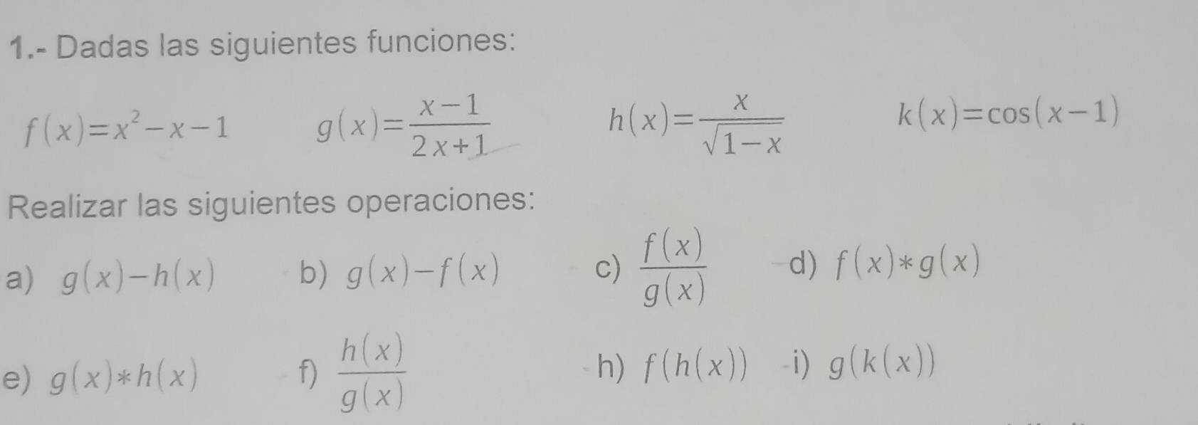 1.- Dadas las siguientes funciones:
f(x)=x^2-x-1
g(x)= (x-1)/2x+1 
h(x)= x/sqrt(1-x) 
k(x)=cos (x-1)
Realizar las siguientes operaciones: 
a) g(x)-h(x) b) g(x)-f(x) c)  f(x)/g(x)  d) f(x)*g(x)
e) g(x)*h(x) f)  h(x)/g(x)  h) f(h(x)) -i) g(k(x))