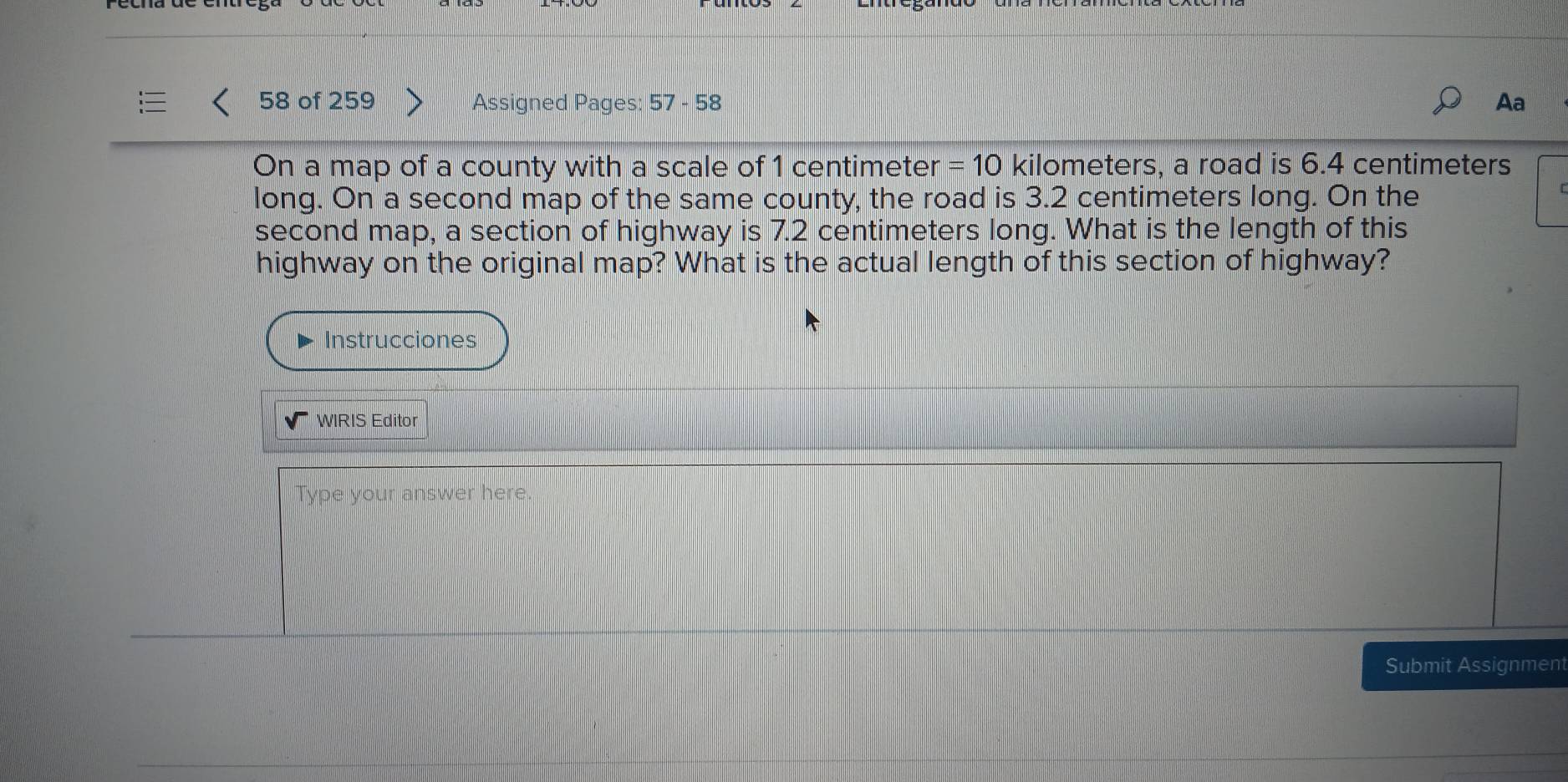 of 259 Assigned Pages: 57 - 58 Aa 
On a map of a county with a scale of 1 centimeter =10 kilometers, a road is 6.4 centimeters
long. On a second map of the same county, the road is 3.2 centimeters long. On the 
second map, a section of highway is 7.2 centimeters long. What is the length of this 
highway on the original map? What is the actual length of this section of highway? 
Instrucciones 
WIRIS Editor 
Type your answer here. 
Submit Assignment