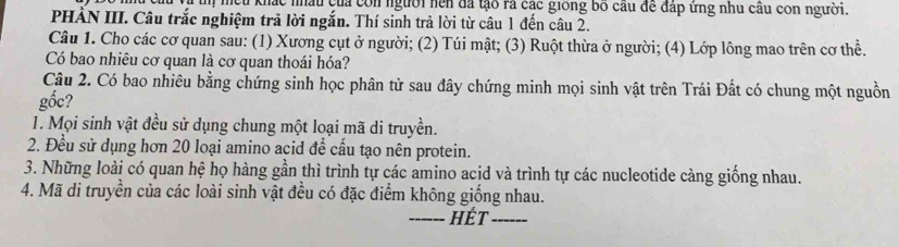 tm mếu khác nhâu của con người nền đã tạo rà các giống bố cầu để đấp ứng nhu cầu con người. 
PHẢN III. Câu trắc nghiệm trả lời ngắn. Thí sinh trả lời từ câu 1 đến câu 2. 
Câu 1. Cho các cơ quan sau: (1) Xương cụt ở người; (2) Túi mật; (3) Ruột thừa ở người; (4) Lớp lông mao trên cơ thể. 
Có bao nhiêu cơ quan là cơ quan thoái hóa? 
Câu 2. Có bao nhiêu bằng chứng sinh học phân tử sau đây chứng minh mọi sinh vật trên Trái Đất có chung một nguồn 
gốc? 
1. Mọi sinh vật đều sử dụng chung một loại mã di truyền. 
2. Đều sử dụng hơn 20 loại amino acid để cầu tạo nên protein. 
3. Những loài có quan hệ họ hàng gần thì trình tự các amino acid và trình tự các nucleotide càng giống nhau. 
4. Mã di truyền của các loài sinh vật đều có đặc điểm không giống nhau. 
_hết_