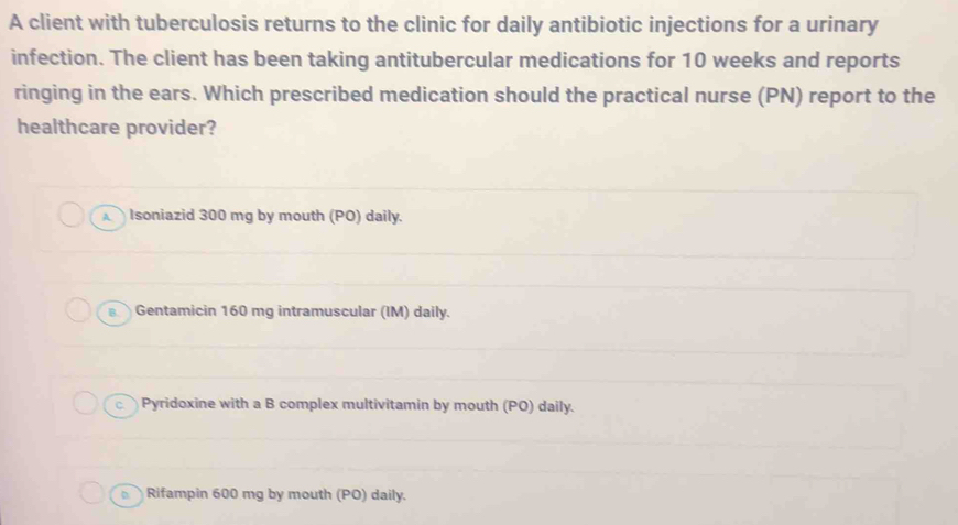 A client with tuberculosis returns to the clinic for daily antibiotic injections for a urinary
infection. The client has been taking antitubercular medications for 10 weeks and reports
ringing in the ears. Which prescribed medication should the practical nurse (PN) report to the
healthcare provider?
Isoniazid 300 mg by mouth (PO) daily.
B. Gentamicin 160 mg intramuscular (IM) daily.
c Pyridoxine with a B complex multivitamin by mouth (PO) daily.
Rifampin 600 mg by mouth (PO) daily.