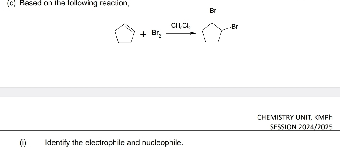 Based on the following reaction,
Br
□ +Br_2xrightarrow CH_2Cl_2 Br 
CHEMISTRY UNIT, KMPh
SESSION 2024/2025 
(i) Identify the electrophile and nucleophile.