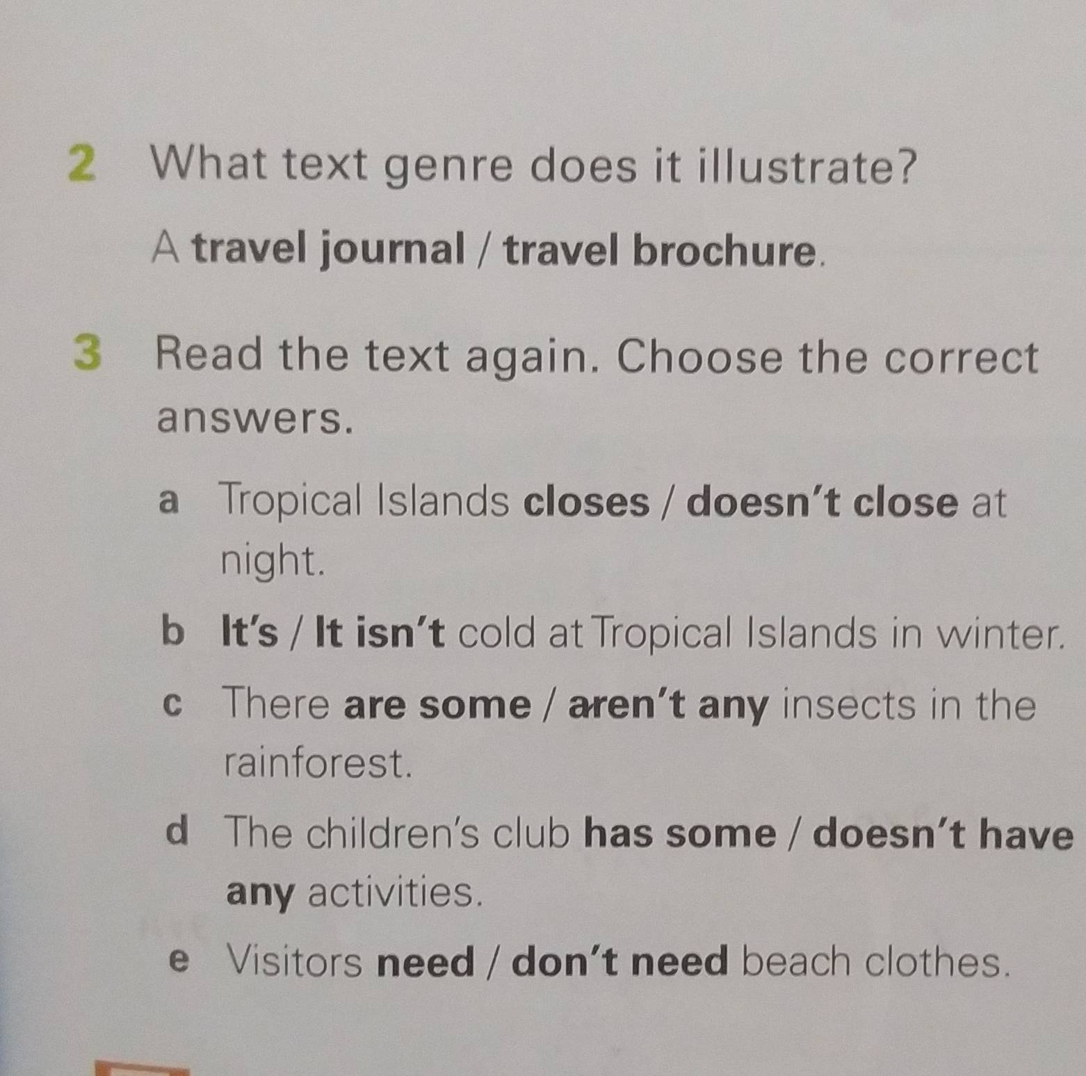 What text genre does it illustrate?
A travel journal / travel brochure.
3 Read the text again. Choose the correct
answers.
a Tropical Islands closes / doesn’t close at
night.
b Its / It isn't cold at Tropical Islands in winter.
c There are some / aren’t any insects in the
rainforest.
d The children's club has some / doesn't have
any activities.
e Visitors need / don't need beach clothes.